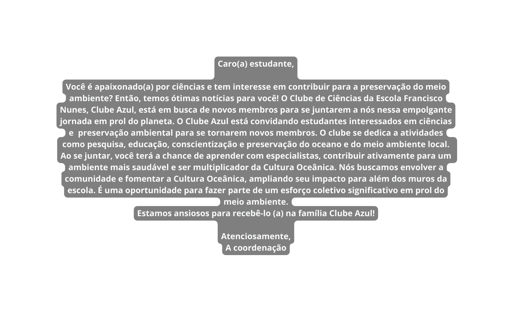 Caro a estudante Você é apaixonado a por ciências e tem interesse em contribuir para a preservação do meio ambiente Então temos ótimas notícias para você O Clube de Ciências da Escola Francisco Nunes Clube Azul está em busca de novos membros para se juntarem a nós nessa empolgante jornada em prol do planeta O Clube Azul está convidando estudantes interessados em ciências e preservação ambiental para se tornarem novos membros O clube se dedica a atividades como pesquisa educação conscientização e preservação do oceano e do meio ambiente local Ao se juntar você terá a chance de aprender com especialistas contribuir ativamente para um ambiente mais saudável e ser multiplicador da Cultura Oceânica Nós buscamos envolver a comunidade e fomentar a Cultura Oceânica ampliando seu impacto para além dos muros da escola É uma oportunidade para fazer parte de um esforço coletivo significativo em prol do meio ambiente Estamos ansiosos para recebê lo a na família Clube Azul Atenciosamente A coordenação