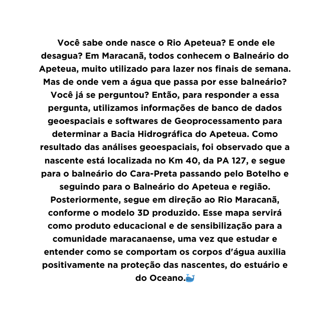 Você sabe onde nasce o Rio Apeteua E onde ele desagua Em Maracanã todos conhecem o Balneário do Apeteua muito utilizado para lazer nos finais de semana Mas de onde vem a água que passa por esse balneário Você já se perguntou Então para responder a essa pergunta utilizamos informações de banco de dados geoespaciais e softwares de Geoprocessamento para determinar a Bacia Hidrográfica do Apeteua Como resultado das análises geoespaciais foi observado que a nascente está localizada no Km 40 da PA 127 e segue para o balneário do Cara Preta passando pelo Botelho e seguindo para o Balneário do Apeteua e região Posteriormente segue em direção ao Rio Maracanã conforme o modelo 3D produzido Esse mapa servirá como produto educacional e de sensibilização para a comunidade maracanaense uma vez que estudar e entender como se comportam os corpos d água auxilia positivamente na proteção das nascentes do estuário e do Oceano